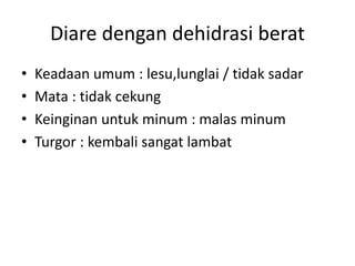 Diare dengan dehidrasi berat
• Keadaan umum : lesu,lunglai / tidak sadar
• Mata : tidak cekung
• Keinginan untuk minum : malas minum
• Turgor : kembali sangat lambat
 