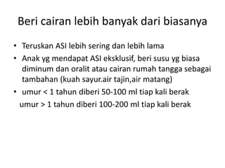 Beri cairan lebih banyak dari biasanya
• Teruskan ASI lebih sering dan lebih lama
• Anak yg mendapat ASI eksklusif, beri susu yg biasa
diminum dan oralit atau cairan rumah tangga sebagai
tambahan (kuah sayur.air tajin,air matang)
• umur < 1 tahun diberi 50-100 ml tiap kali berak
umur > 1 tahun diberi 100-200 ml tiap kali berak
 