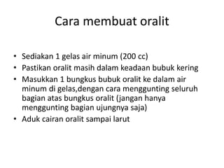 Cara membuat oralit
• Sediakan 1 gelas air minum (200 cc)
• Pastikan oralit masih dalam keadaan bubuk kering
• Masukkan 1 bungkus bubuk oralit ke dalam air
minum di gelas,dengan cara menggunting seluruh
bagian atas bungkus oralit (jangan hanya
menggunting bagian ujungnya saja)
• Aduk cairan oralit sampai larut
 
