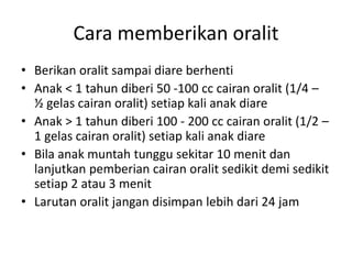Cara memberikan oralit
• Berikan oralit sampai diare berhenti
• Anak < 1 tahun diberi 50 -100 cc cairan oralit (1/4 –
½ gelas cairan oralit) setiap kali anak diare
• Anak > 1 tahun diberi 100 - 200 cc cairan oralit (1/2 –
1 gelas cairan oralit) setiap kali anak diare
• Bila anak muntah tunggu sekitar 10 menit dan
lanjutkan pemberian cairan oralit sedikit demi sedikit
setiap 2 atau 3 menit
• Larutan oralit jangan disimpan lebih dari 24 jam
 