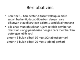 Beri obat zinc
• Beri zinc 10 hari berturut-turut walaupun diare
sudah berhenti, dapat diberikan dengan cara
dikunyah atau dilarutkan dalam 1 sendok air matang
• Bila anak muntah sekitar ½ jam setelah pemberian
obat zinc ulangi pemberian dengan cara memberikan
potongan lebih kecil
umur < 6 bulan diberi 10 mg (1/2 tablet) perhari
umur > 6 bulan diberi 20 mg (1 tablet) perhari
 
