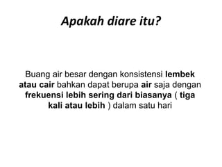 Apakah diare itu?
Buang air besar dengan konsistensi lembek
atau cair bahkan dapat berupa air saja dengan
frekuensi lebih sering dari biasanya ( tiga
kali atau lebih ) dalam satu hari
 