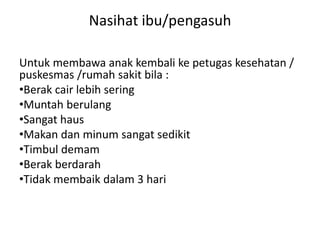 Nasihat ibu/pengasuh
Untuk membawa anak kembali ke petugas kesehatan /
puskesmas /rumah sakit bila :
•Berak cair lebih sering
•Muntah berulang
•Sangat haus
•Makan dan minum sangat sedikit
•Timbul demam
•Berak berdarah
•Tidak membaik dalam 3 hari
 