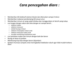 Cara pencegahan diare :
• Memberikan ASI eksklusif selama 6 bulan dan diteruskan sampai 2 tahun
• Memberikan makanan pendamping ASI sesuai umur
• Memberikan minum air yang sudah direbus dan menggunakan air bersih yang cukup
• cuci tangan dengan sabun dan bilas dengan air sampai bersih :
– sebelum makan
– sebelum menyusui
– setelah buang air besar
– sebelum menyiapkan makan anak
– sebelum menyuapi makan anak
– sesudah membuang tinja/kotoran anak
• cuci peralatan makan dan minum dengan baik dan benar
• Buang air besar di jamban
• Membuang tinja bayi dengan benar (dijamban)
• berikan imunisasi campak untuk meningkatkan kekebalan tubuh agar tidak mudah terkena
diare
 
