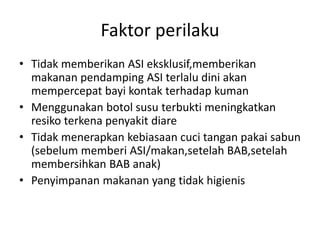 Faktor perilaku
• Tidak memberikan ASI eksklusif,memberikan
makanan pendamping ASI terlalu dini akan
mempercepat bayi kontak terhadap kuman
• Menggunakan botol susu terbukti meningkatkan
resiko terkena penyakit diare
• Tidak menerapkan kebiasaan cuci tangan pakai sabun
(sebelum memberi ASI/makan,setelah BAB,setelah
membersihkan BAB anak)
• Penyimpanan makanan yang tidak higienis
 