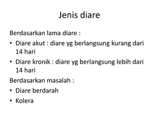 Jenis diare
Berdasarkan lama diare :
• Diare akut : diare yg berlangsung kurang dari
14 hari
• Diare kronik : diare yg berlangsung lebih dari
14 hari
Berdasarkan masalah :
• Diare berdarah
• Kolera
 