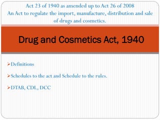 ➢Definitions
➢Schedules to the act and Schedule to the rules.
➢DTAB, CDL, DCC
Drug and Cosmetics Act, 1940
Act 23 of 1940 as amended up toAct 26 of 2008
An Act to regulate the import, manufacture, distribution and sale
of drugs and cosmetics.
 