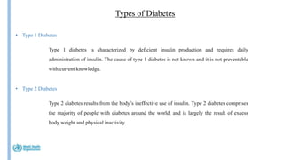 Types of Diabetes
Insulin
• Type 1 Diabetes
Type 2 diabetes results from the body’s ineffective use of insulin. Type 2 diabetes comprises
the majority of people with diabetes around the world, and is largely the result of excess
body weight and physical inactivity.
• Type 2 Diabetes
Type 1 diabetes is characterized by deficient insulin production and requires daily
administration of insulin. The cause of type 1 diabetes is not known and it is not preventable
with current knowledge.
 