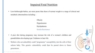 Impaired Fetal Nutrition
• Low-birthweight babies, are more prone than those of normal weight to a range of clinical and
metabolic abnormalities including :
• A poor diet during pregnancy may increase the risk of a woman’s children and
grandchildren developing type 2 diabetes in later life.
Obesity
Hypertension
Dyslipidemia
Insulin Resistance
Doi:10.1002/14651858.CD006674.pub3
• Mothers who eat unhealthily could “programme” susceptibility into the cells of their
unborn baby. This genetic vulnerability could then be passed down to future
generations.
 