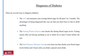 Insulin
Diagnoses of Diabetes
There are several ways to diagnose diabetes:
• The A1C test measures your average blood sugar for the past 2 to 3 months. The
advantages of being diagnosed this way are that you don't have to fast or drink
anything.
• The Fasting Plasma Glucose test checks the fasting blood sugar levels. Fasting
means after not having anything to eat or drink for at least 8 hours before the
test.
• The Oral Glucose Tolerance Test is a two-hour test that checks your blood sugar
levels before and 2 hours after you drink a special sweet drink.
 