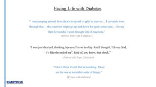 Insulin
Facing Life with Diabetes
“I was just shocked, thinking, because I’m so healthy. And I thought, “oh my God,
it’s like the end of me”, kind of, you know, that shock.”
(Person with Type 2 diabetes)
“I was jumping around from shock to denial to grief to tears to… I certainly went
through that… the reactions might go up and down for quite some time… for my
first 12 months I went through lots of reactions.”
(Person with Type 1 diabetes)
“I don’t think it’s all that devastating. There
are far worse incurable sorts of things.”
(Person with diabetes)
 