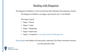 Dealing with Diagnosis
The diagnosis of diabetes is a life event that has been likened to the experience of grief.
The diagnosis of diabetes can trigger a grieving for one’s “Lost Health”.
Not everyone with diabetes will necessarily experience all of these emotional reactions,
or in this particular order.
The stages of grief:
• Stage 1: Denial
• Stage 2: Anger
• Stage 3: Bargaining
• Stage 4: Depression
• Stage 5: Acceptance “I can take Control and Manage this”.
 