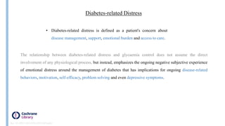 Insulin
• Diabetes-related distress is defined as a patient's concern about
disease management, support, emotional burden and access to care.
Diabetes‐related Distress
The relationship between diabetes-related distress and glycaemia control does not assume the direct
involvement of any physiological process, but instead, emphasizes the ongoing negative subjective experience
of emotional distress around the management of diabetes that has implications for ongoing disease‐related
behaviors, motivation, self‐efficacy, problem solving and even depressive symptoms.
Doi: 10.1002/14651858.CD011469.pub2
 