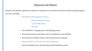 Insulin
Depression and Diabetes
• Sub-optimal self-management such as:
In people with diabetes, depression or depressive symptoms are associated with adverse medical and psychological
outcomes, including:
Reduced Physical Activity
Less Healthy Eating
Smoking
• Elevated HbA1c, Hypoglycaemia and Hyperglycaemia.
• Increased prevalence, and earlier onset, of complications and disability.
• Increased risk of diabetes distress and elevated anxiety symptoms.
• Impaired quality of life, and social role/ functioning.
• Increased burden/costs to the individual and the healthcare system.
 