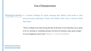 Insulin
Fear of Hypoglycaemia
is a common challenge for people managing their diabetes with insulin or other
glucose-lowering medications. People with diabetes often worry or become fearful
about hypos.
“There’s nothing worse than having that fear at the back of your head that you’re going
to be in a meeting or something and pass out from not treating a hypo quick enough—
it’s never happened, touch wood.” Melissa, 31, person with diabetes.
Hypoglycaemia
 