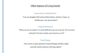 Insulin
Other Impacts of Using Insulin
Inconvenience and Impractical
“I see my daughter half an hour before dinner, she has to inject, so
troublesome, very inconvenient”
Lifestyle Restriction
“When you are on insulin, it is more difficult to go out or eat out. You are more
restricted. You have to plan your exercise as well”
Social Stigma
“Our society is quite ignorant of insulin therapy and they might
associate insulin injection with drug addicts”
 