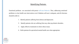 Insulin
Identifying Patients
Emotional problems are associated with poorer self-care behavior. Thus, addressing emotional
problems is a key health care intervention even if diabetes self-care is adequate, and all clinicians
should be able to:
1. Identify patients suffering from distress and depression.
2. Identify patients who are suffering from any other psychiatric disorders.
3. Apply effective treatments to relieve these issues.
4. Refer patients for specialized mental health care when appropriate.
 