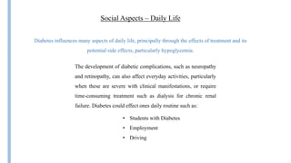 Social Aspects – Daily Life
Diabetes influences many aspects of daily life, principally through the effects of treatment and its
potential side effects, particularly hypoglycemia.
• Students with Diabetes
• Employment
• Driving
The development of diabetic complications, such as neuropathy
and retinopathy, can also affect everyday activities, particularly
when these are severe with clinical manifestations, or require
time-consuming treatment such as dialysis for chronic renal
failure. Diabetes could effect ones daily routine such as:
 