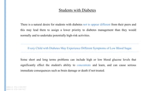 Students with Diabetes
There is a natural desire for students with diabetes not to appear different from their peers and
this may lead them to assign a lower priority to diabetes management than they would
normally and to undertake potentially high-risk activities.
Some short and long terms problems can include high or low blood glucose levels that
significantly effect the student's ability to concentrate and learn, and can cause serious
immediate consequences such as brain damage or death if not treated.
ISBN-13: 978-1118912027
ISBN-10: 9781118912027
Every Child with Diabetes May Experience Different Symptoms of Low Blood Sugar.
 
