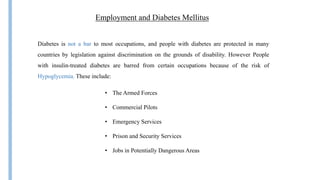 Employment and Diabetes Mellitus
Diabetes is not a bar to most occupations, and people with diabetes are protected in many
countries by legislation against discrimination on the grounds of disability. However People
with insulin-treated diabetes are barred from certain occupations because of the risk of
Hypoglycemia. These include:
• The Armed Forces
• Commercial Pilots
• Emergency Services
• Prison and Security Services
• Jobs in Potentially Dangerous Areas
 