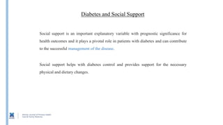 Diabetes and Social Support
Social support helps with diabetes control and provides support for the necessary
physical and dietary changes.
Social support is an important explanatory variable with prognostic significance for
health outcomes and it plays a pivotal role in patients with diabetes and can contribute
to the successful management of the disease.
 