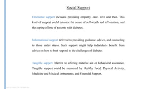 Social Support
Doi:10.1186/s12911-019-0914-9
Emotional support included providing empathy, care, love and trust. This
kind of support could enhance the sense of self-worth and affirmation, and
the coping efforts of patients with diabetes.
Informational support referred to providing guidance, advice, and counseling
to those under stress. Such support might help individuals benefit from
advice on how to best respond to the challenges of diabetes
Tangible support referred to offering material aid or behavioral assistance.
Tangible support could be measured by Healthy Food, Physical Activity,
Medicine and Medical Instruments, and Financial Support.
 