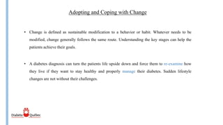 Adopting and Coping with Change
• A diabetes diagnosis can turn the patients life upside down and force them to re-examine how
they live if they want to stay healthy and properly manage their diabetes. Sudden lifestyle
changes are not without their challenges.
• Change is defined as sustainable modification to a behavior or habit. Whatever needs to be
modified, change generally follows the same route. Understanding the key stages can help the
patients achieve their goals.
 