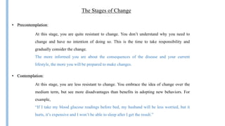 The Stages of Change
• Precontemplation:
At this stage, you are quite resistant to change. You don’t understand why you need to
change and have no intention of doing so. This is the time to take responsibility and
gradually consider the change.
The more informed you are about the consequences of the disease and your current
lifestyle, the more you will be prepared to make changes.
• Contemplation:
At this stage, you are less resistant to change. You embrace the idea of change over the
medium term, but see more disadvantages than benefits in adopting new behaviors. For
example,
“If I take my blood glucose readings before bed, my husband will be less worried, but it
hurts, it’s expensive and I won’t be able to sleep after I get the result.”
 