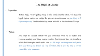 The Stages of Change
At this stage, you are getting ready to take some concrete action. You buy your
blood glucose meter, you register for an exercise program or you cut down to 3
cigarettes per day. You intend to adopt a new behavior in the near future 30 days.
You adopt the desired attitude but you sometimes revert to old habits. For
example, you take your blood glucose readings four times per day, but stop after a
month and start again three weeks later. At this stage, encouragement and praise
from your family and friends are very important. This is also the time to reward
yourself for your successes.
• Action:
• Preparation:
 