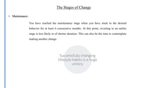 The Stages of Change
You have reached the maintenance stage when you have stuck to the desired
behavior for at least 6 consecutive months. At this point, reverting to an earlier
stage is less likely or of shorter duration. This can also be the time to contemplate
making another change.
• Maintenance:
 