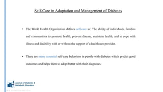 Self-Care in Adaptation and Management of Diabetes
• The World Health Organization defines self-care as: The ability of individuals, families
and communities to promote health, prevent disease, maintain health, and to cope with
illness and disability with or without the support of a healthcare provider.
• There are many essential self-care behaviors in people with diabetes which predict good
outcomes and helps them to adopt better with their diagnoses.
DOI: 10.1186/2251-6581-12-14
 