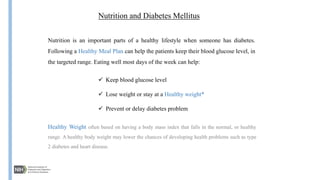 Nutrition and Diabetes Mellitus
Nutrition is an important parts of a healthy lifestyle when someone has diabetes.
Following a Healthy Meal Plan can help the patients keep their blood glucose level, in
the targeted range. Eating well most days of the week can help:
 Keep blood glucose level
 Lose weight or stay at a Healthy weight*
 Prevent or delay diabetes problem
Healthy Weight often based on having a body mass index that falls in the normal, or healthy
range. A healthy body weight may lower the chances of developing health problems such as type
2 diabetes and heart disease.
 