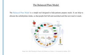 The Balanced Plate Model
The Balanced Plate Model is a simple tool designed to help patients prepare meals. It can help to
allocate the carbohydrate intake, so that people feel full and nourished until the next meal or snack.
Image from: Meal Planning for People with Diabetes at a Glance, © Government du Québec, 2014
 