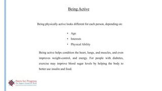 Being Active
Being active helps condition the heart, lungs, and muscles, and even
improves weight-control, and energy. For people with diabetes,
exercise may improve blood sugar levels by helping the body to
better use insulin and food.
Being physically active looks different for each person, depending on:
• Age
• Interests
• Physical Ability
 