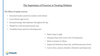 The Importance of Exercise in Treating Diabetes
• Increased insulin sensitivity (insulin works better)
• Lower blood sugar levels
• Increased energy and endurance throughout the day
• Weight loss with increased muscle tone
• A healthier heart and lower blood pressure
• Better sleep at night
• Stronger bones and a lower risk of osteoporosis
• Better resistance to illness
• Improved cholesterol, heart rate, and blood pressure levels
• Lower stress, anxiety, boredom, frustration and depression
The effects of regular exercise:
 