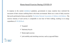 Home-based Exercise During COVID-19
In response to the current COVID-19 pandemic, governments in many countries have restricted the
movement of their citizens confining them to the home environment. Below are a series of daily exercises
that can be performed at home, provided by The Italian National Association of Athletes with Diabetes. The
exercise intensity of each activity is comparable to one hour of brisk walking, resulting in an energy
expenditure of 150-200 Kcal.
 Treadmill
 Stationary bicycle
 Bodyweight exercises
 joint mobility and stretching exercises, such as yoga and Pilates
 