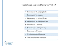 Home-based Exercise During COVID-19
 Two series of 20 Jumping Jacks
 Two series of 15 crunches
 Two series of 15 forward flexes
 Two series of 10 rowing exercises
 Two series of 8 push-ups
 Two series of 8 sitting/standing
 Three series x 15 squats
 20 minutes treadmill training
 Final stretching and relaxation
 