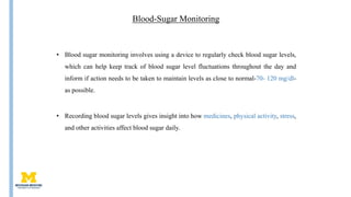 Blood-Sugar Monitoring
• Blood sugar monitoring involves using a device to regularly check blood sugar levels,
which can help keep track of blood sugar level fluctuations throughout the day and
inform if action needs to be taken to maintain levels as close to normal-70- 120 mg/dl-
as possible.
• Recording blood sugar levels gives insight into how medicines, physical activity, stress,
and other activities affect blood sugar daily.
 