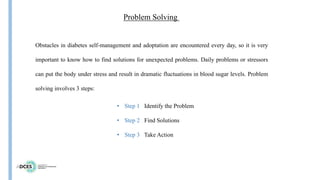 Problem Solving
Obstacles in diabetes self-management and adoptation are encountered every day, so it is very
important to know how to find solutions for unexpected problems. Daily problems or stressors
can put the body under stress and result in dramatic fluctuations in blood sugar levels. Problem
solving involves 3 steps:
• Step 1 Identify the Problem
• Step 2 Find Solutions
• Step 3 Take Action
 