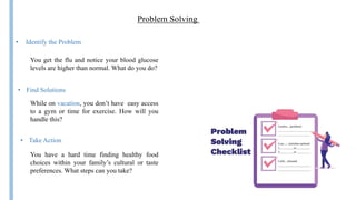 Problem Solving
• Take Action
• Identify the Problem
While on vacation, you don’t have easy access
to a gym or time for exercise. How will you
handle this?
• Find Solutions
You get the flu and notice your blood glucose
levels are higher than normal. What do you do?
You have a hard time finding healthy food
choices within your family’s cultural or taste
preferences. What steps can you take?
 