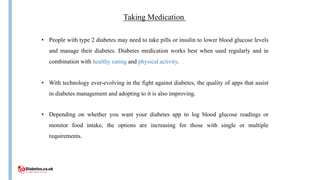Taking Medication
• People with type 2 diabetes may need to take pills or insulin to lower blood glucose levels
and manage their diabetes. Diabetes medication works best when used regularly and in
combination with healthy eating and physical activity.
• With technology ever-evolving in the fight against diabetes, the quality of apps that assist
in diabetes management and adopting to it is also improving.
• Depending on whether you want your diabetes app to log blood glucose readings or
monitor food intake, the options are increasing for those with single or multiple
requirements.
 