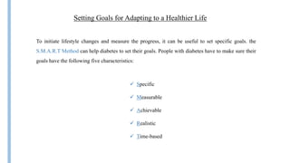 Setting Goals for Adapting to a Healthier Life
To initiate lifestyle changes and measure the progress, it can be useful to set specific goals. the
S.M.A.R.T Method can help diabetes to set their goals. People with diabetes have to make sure their
goals have the following five characteristics:
 Specific
 Measurable
 Achievable
 Realistic
 Time-based
 