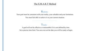 The S.M.A.R.T Method
Realistic:
Your goal must be consistent with your reality, your schedule and your limitations.
You must feel able to achieve it in your current situation.
A goal will not be effective or measurable if it is not defined by time.
Set a precise time limit. You can even set the date you will be ready to begin.
Timely:
 