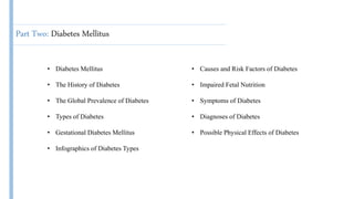 Part Two: Diabetes Mellitus
• Diabetes Mellitus
• The History of Diabetes
• The Global Prevalence of Diabetes
• Types of Diabetes
• Gestational Diabetes Mellitus
• Infographics of Diabetes Types
• Causes and Risk Factors of Diabetes
• Impaired Fetal Nutrition
• Symptoms of Diabetes
• Diagnoses of Diabetes
• Possible Physical Effects of Diabetes
 