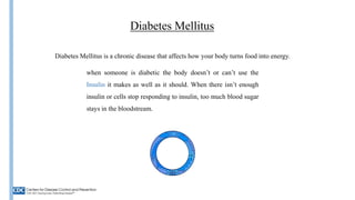 Diabetes Mellitus
Diabetes Mellitus is a chronic disease that affects how your body turns food into energy.
when someone is diabetic the body doesn’t or can’t use the
Insulin it makes as well as it should. When there isn’t enough
insulin or cells stop responding to insulin, too much blood sugar
stays in the bloodstream.
Insulin
 