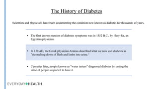 Insulin
The History of Diabetes
Scientists and physicians have been documenting the condition now known as diabetes for thousands of years.
• The first known mention of diabetes symptoms was in 1552 B.C., by Hesy-Ra, an
Egyptian physician.
• In 150 AD, the Greek physician Arateus described what we now call diabetes as
"the melting down of flesh and limbs into urine.“
• Centuries later, people known as "water tasters" diagnosed diabetes by tasting the
urine of people suspected to have it.
 