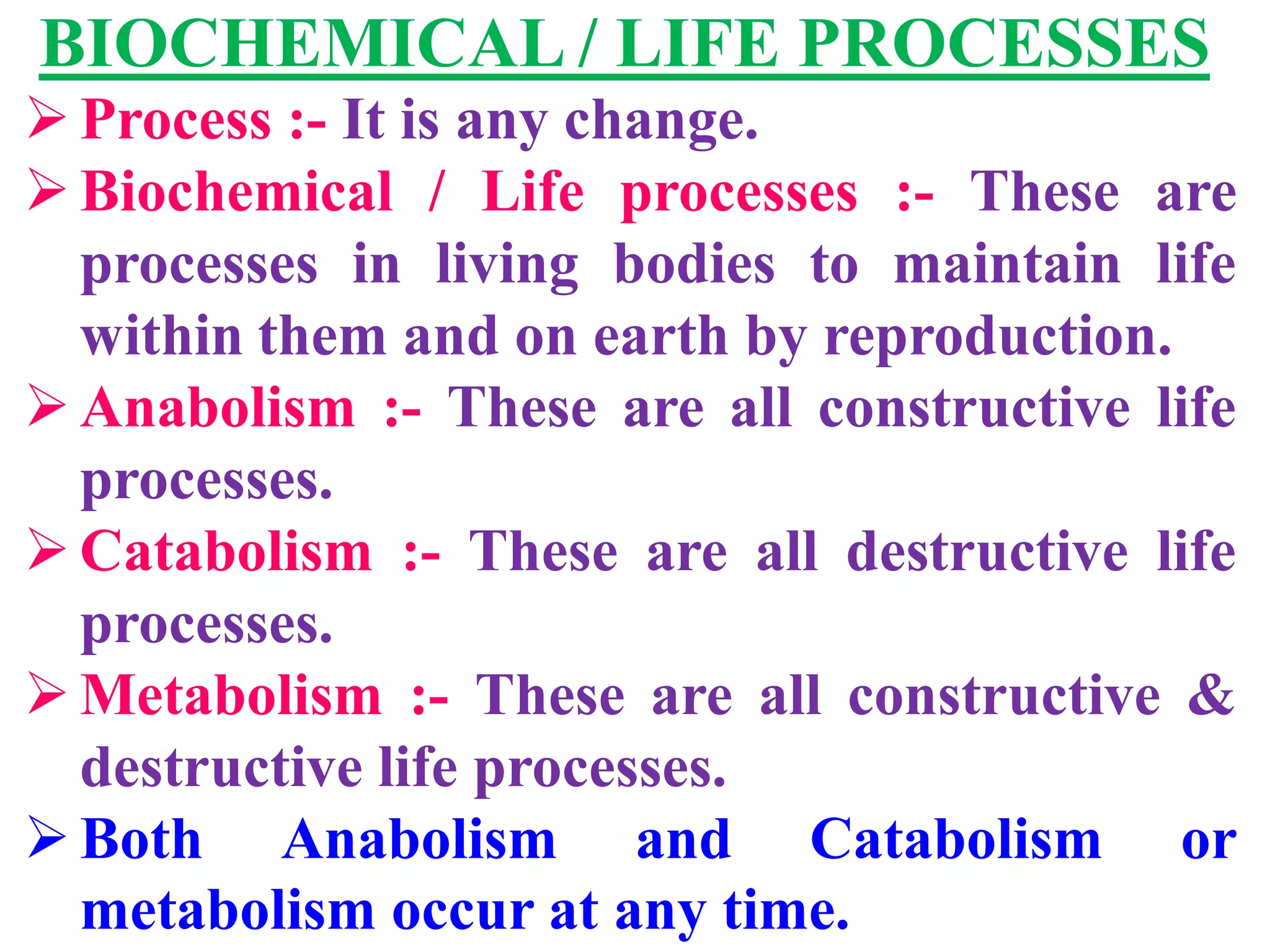 BIOCHEMICAL / LIFE PROCESSES
Process :- It is any change.
Biochemical / Life processes :- These are
processes in living bodies to maintain life
within them and on earth by reproduction.
Anabolism :- These are all constructive life
processes.
Catabolism :- These are all destructive life
processes.
Metabolism :- These are all constructive &
destructive life processes.
Both Anabolism and Catabolism or
metabolism occur at any time.
 