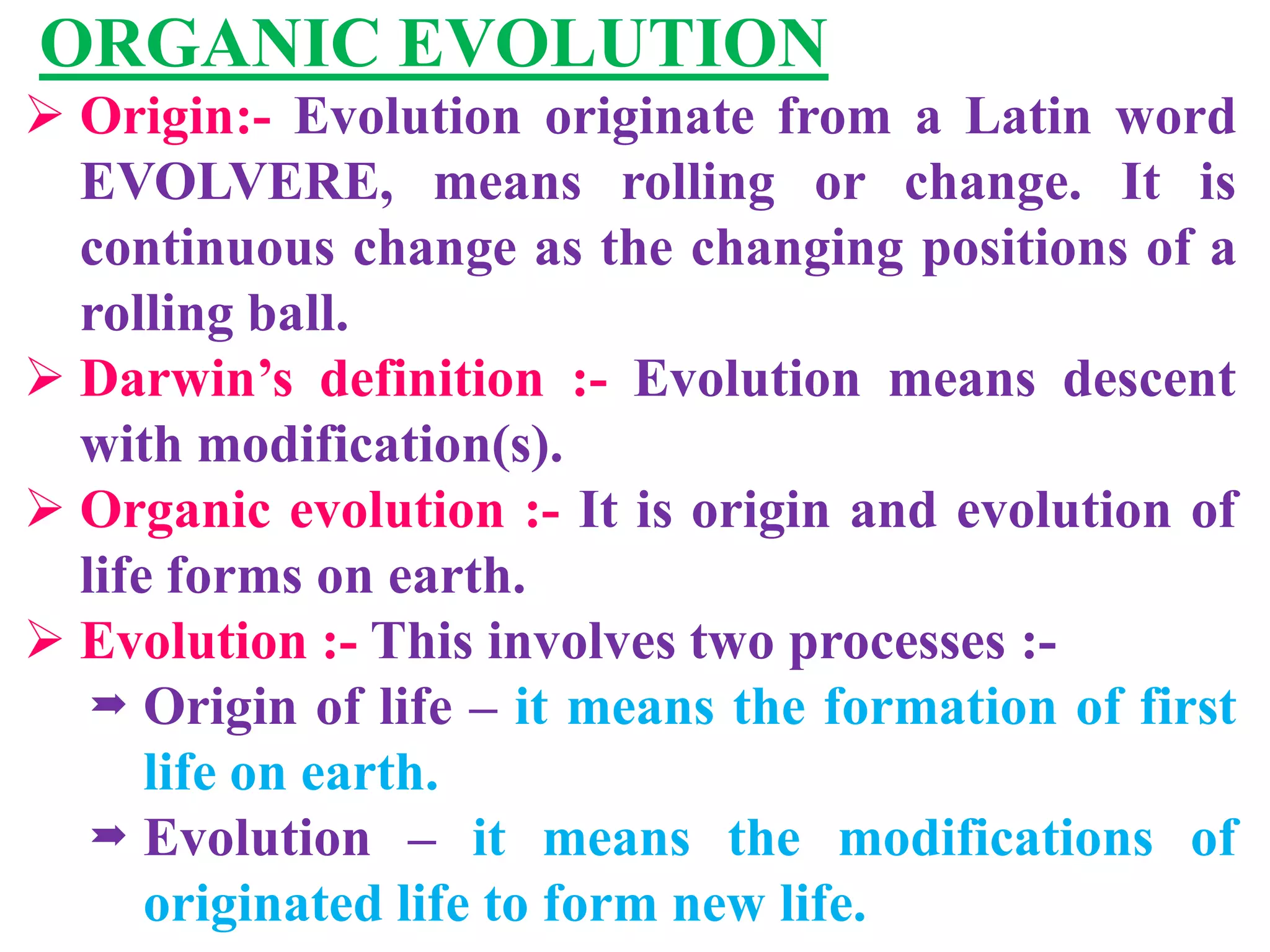 ORGANIC EVOLUTION
 Origin:- Evolution originate from a Latin word
EVOLVERE, means rolling or change. It is
continuous change as the changing positions of a
rolling ball.
 Darwin’s definition :- Evolution means descent
with modification(s).
 Organic evolution :- It is origin and evolution of
life forms on earth.
 Evolution :- This involves two processes :-
 Origin of life – it means the formation of first
life on earth.
 Evolution – it means the modifications of
originated life to form new life.
 