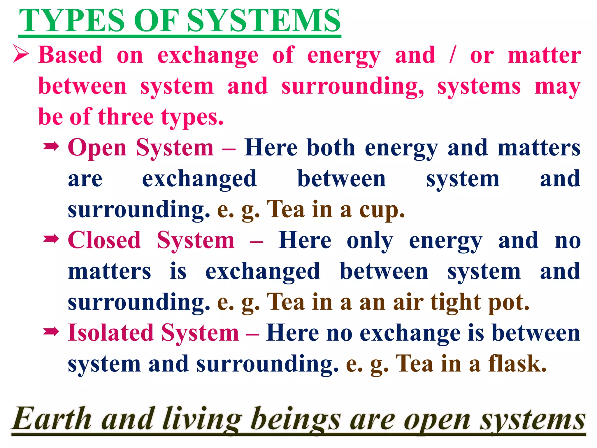 TYPES OF SYSTEMS
 Based on exchange of energy and / or matter
between system and surrounding, systems may
be of three types.
 Open System – Here both energy and matters
are exchanged between system and
surrounding. e. g. Tea in a cup.
 Closed System – Here only energy and no
matters is exchanged between system and
surrounding. e. g. Tea in a an air tight pot.
 Isolated System – Here no exchange is between
system and surrounding. e. g. Tea in a flask.
 