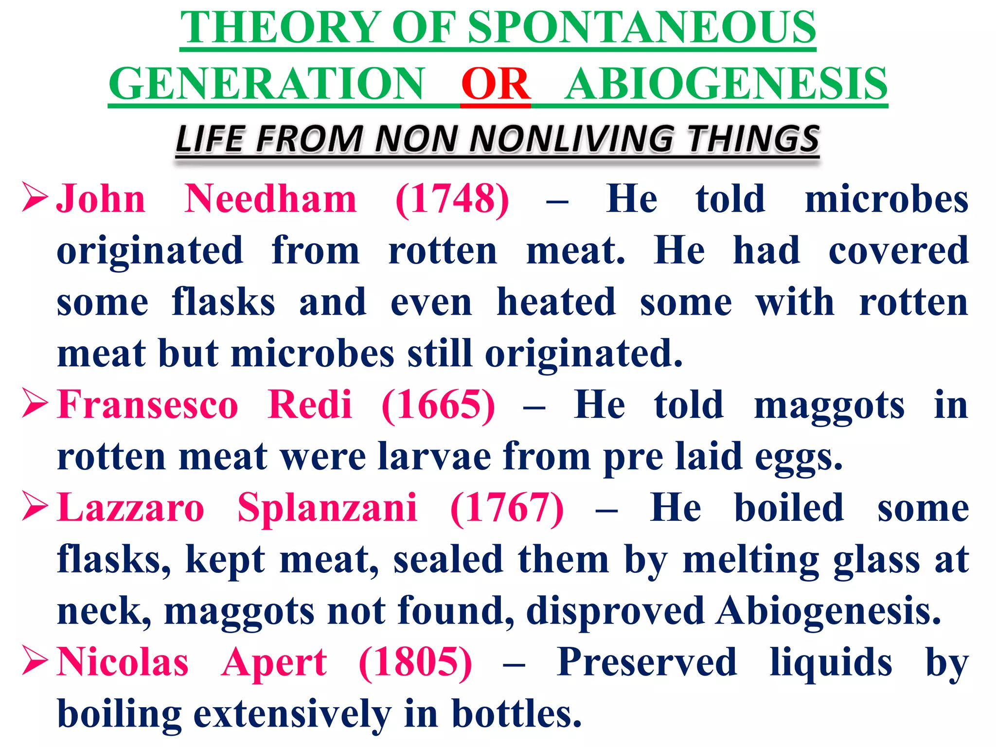 THEORY OF SPONTANEOUS
GENERATION OR ABIOGENESIS
John Needham (1748) – He told microbes
originated from rotten meat. He had covered
some flasks and even heated some with rotten
meat but microbes still originated.
Fransesco Redi (1665) – He told maggots in
rotten meat were larvae from pre laid eggs.
Lazzaro Splanzani (1767) – He boiled some
flasks, kept meat, sealed them by melting glass at
neck, maggots not found, disproved Abiogenesis.
Nicolas Apert (1805) – Preserved liquids by
boiling extensively in bottles.
 